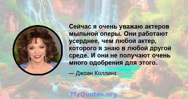 Сейчас я очень уважаю актеров мыльной оперы. Они работают усерднее, чем любой актер, которого я знаю в любой другой среде. И они не получают очень много одобрения для этого.