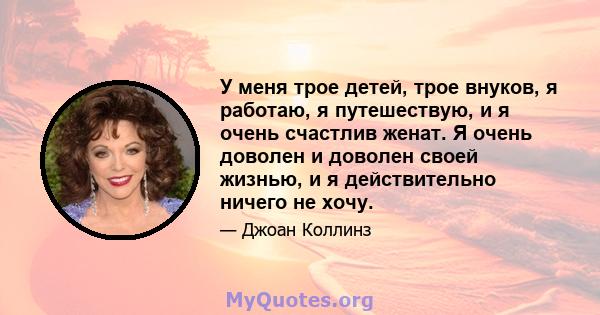 У меня трое детей, трое внуков, я работаю, я путешествую, и я очень счастлив женат. Я очень доволен и доволен своей жизнью, и я действительно ничего не хочу.