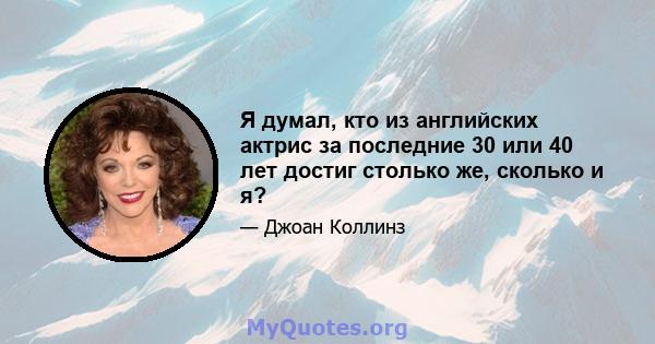 Я думал, кто из английских актрис за последние 30 или 40 лет достиг столько же, сколько и я?