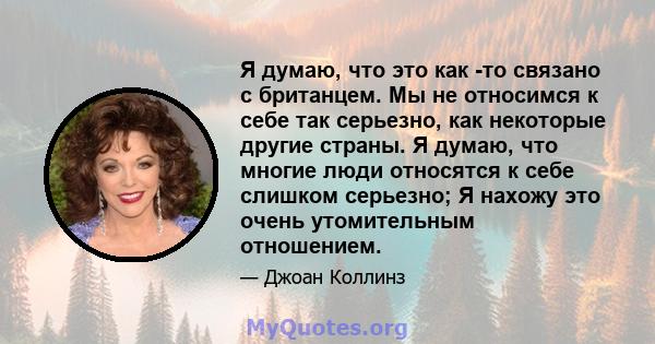 Я думаю, что это как -то связано с британцем. Мы не относимся к себе так серьезно, как некоторые другие страны. Я думаю, что многие люди относятся к себе слишком серьезно; Я нахожу это очень утомительным отношением.