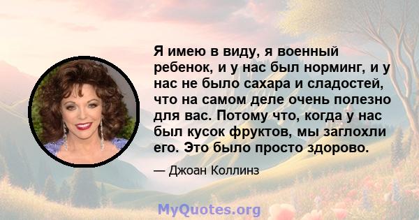 Я имею в виду, я военный ребенок, и у нас был норминг, и у нас не было сахара и сладостей, что на самом деле очень полезно для вас. Потому что, когда у нас был кусок фруктов, мы заглохли его. Это было просто здорово.