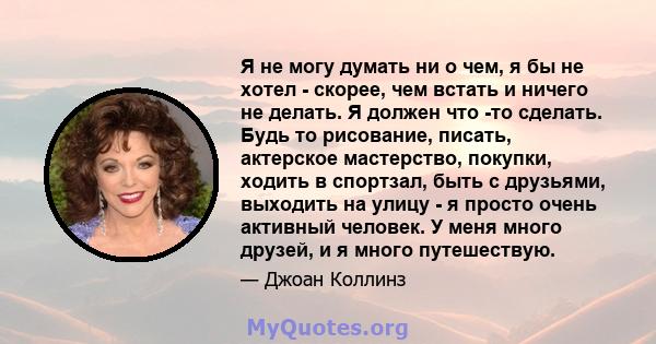 Я не могу думать ни о чем, я бы не хотел - скорее, чем встать и ничего не делать. Я должен что -то сделать. Будь то рисование, писать, актерское мастерство, покупки, ходить в спортзал, быть с друзьями, выходить на улицу 