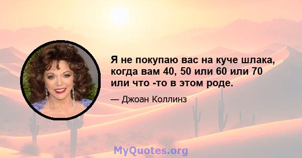 Я не покупаю вас на куче шлака, когда вам 40, 50 или 60 или 70 или что -то в этом роде.