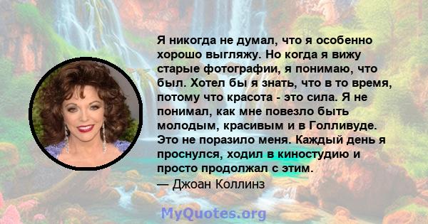 Я никогда не думал, что я особенно хорошо выгляжу. Но когда я вижу старые фотографии, я понимаю, что был. Хотел бы я знать, что в то время, потому что красота - это сила. Я не понимал, как мне повезло быть молодым,