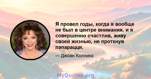 Я провел годы, когда я вообще не был в центре внимания, и я совершенно счастлив, живу своей жизнью, не проткнув папарацци.