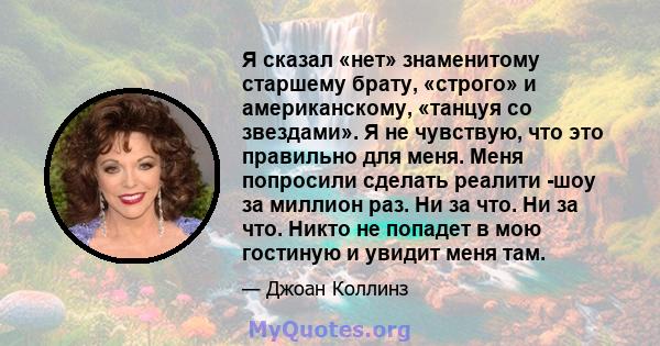 Я сказал «нет» знаменитому старшему брату, «строго» и американскому, «танцуя со звездами». Я не чувствую, что это правильно для меня. Меня попросили сделать реалити -шоу за миллион раз. Ни за что. Ни за что. Никто не