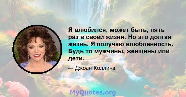 Я влюбился, может быть, пять раз в своей жизни. Но это долгая жизнь. Я получаю влюбленность. Будь то мужчины, женщины или дети.