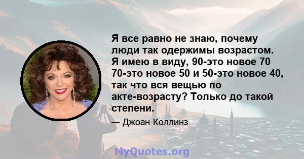 Я все равно не знаю, почему люди так одержимы возрастом. Я имею в виду, 90-это новое 70 70-это новое 50 и 50-это новое 40, так что вся вещью по акте-возрасту? Только до такой степени.