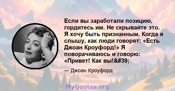 Если вы заработали позицию, гордитесь им. Не скрывайте это. Я хочу быть признанным. Когда я слышу, как люди говорят: «Есть Джоан Кроуфорд!» Я поворачиваюсь и говорю: «Привет! Как вы!'