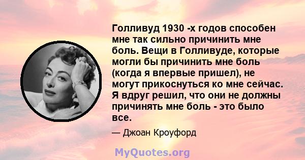 Голливуд 1930 -х годов способен мне так сильно причинить мне боль. Вещи в Голливуде, которые могли бы причинить мне боль (когда я впервые пришел), не могут прикоснуться ко мне сейчас. Я вдруг решил, что они не должны