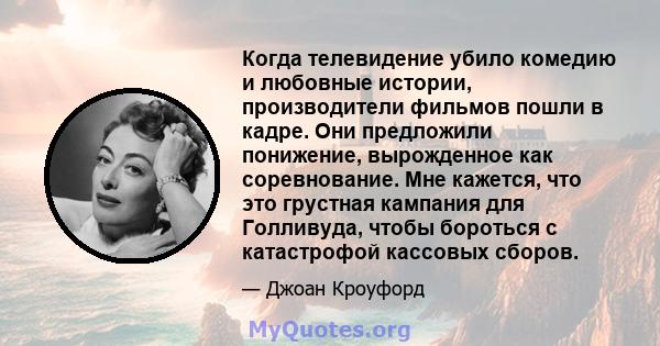 Когда телевидение убило комедию и любовные истории, производители фильмов пошли в кадре. Они предложили понижение, вырожденное как соревнование. Мне кажется, что это грустная кампания для Голливуда, чтобы бороться с