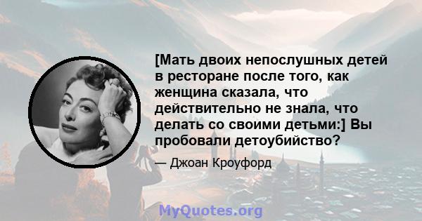 [Мать двоих непослушных детей в ресторане после того, как женщина сказала, что действительно не знала, что делать со своими детьми:] Вы пробовали детоубийство?