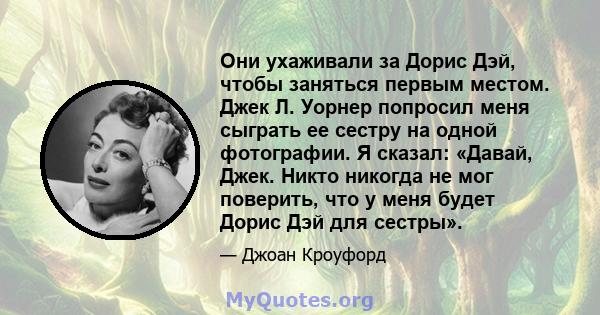 Они ухаживали за Дорис Дэй, чтобы заняться первым местом. Джек Л. Уорнер попросил меня сыграть ее сестру на одной фотографии. Я сказал: «Давай, Джек. Никто никогда не мог поверить, что у меня будет Дорис Дэй для сестры».