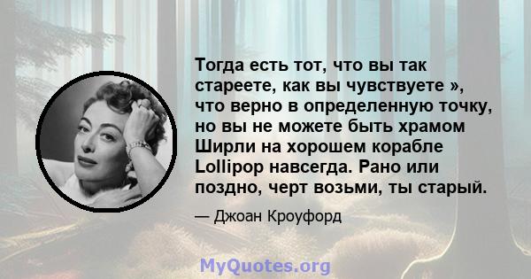 Тогда есть тот, что вы так стареете, как вы чувствуете », что верно в определенную точку, но вы не можете быть храмом Ширли на хорошем корабле Lollipop навсегда. Рано или поздно, черт возьми, ты старый.