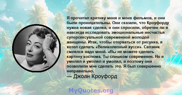 Я прочитал критику меня и моих фильмов, и они были проницательны. Они сказали, что Кроуфорду нужна новая сделка, и они спросили, обречен ли я навсегда исследовать эмоциональные несчастья суперсексуальной современной