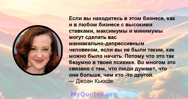 Если вы находитесь в этом бизнесе, как и в любом бизнесе с высокими ставками, максимумы и минимумы могут сделать вас маниакально-депрессивным человеком, если вы не были таким, как можно было начать. Потому что это так