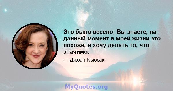 Это было весело; Вы знаете, на данный момент в моей жизни это похоже, я хочу делать то, что значимо.