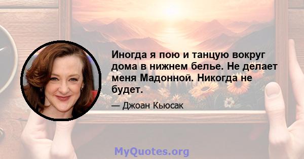 Иногда я пою и танцую вокруг дома в нижнем белье. Не делает меня Мадонной. Никогда не будет.