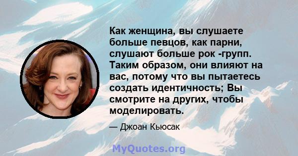 Как женщина, вы слушаете больше певцов, как парни, слушают больше рок -групп. Таким образом, они влияют на вас, потому что вы пытаетесь создать идентичность; Вы смотрите на других, чтобы моделировать.