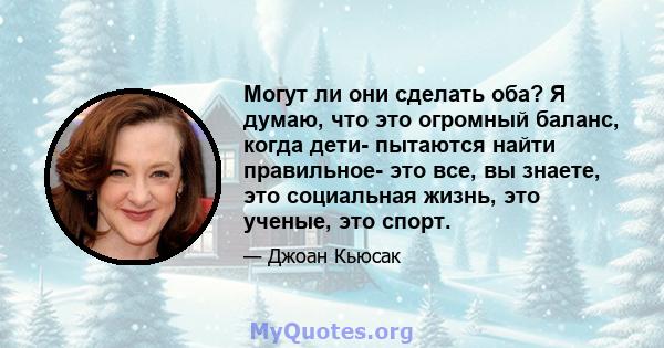 Могут ли они сделать оба? Я думаю, что это огромный баланс, когда дети- пытаются найти правильное- это все, вы знаете, это социальная жизнь, это ученые, это спорт.