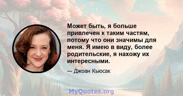 Может быть, я больше привлечен к таким частям, потому что они значимы для меня. Я имею в виду, более родительские, я нахожу их интересными.