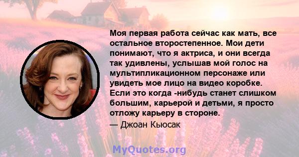 Моя первая работа сейчас как мать, все остальное второстепенное. Мои дети понимают, что я актриса, и они всегда так удивлены, услышав мой голос на мультипликационном персонаже или увидеть мое лицо на видео коробке. Если 