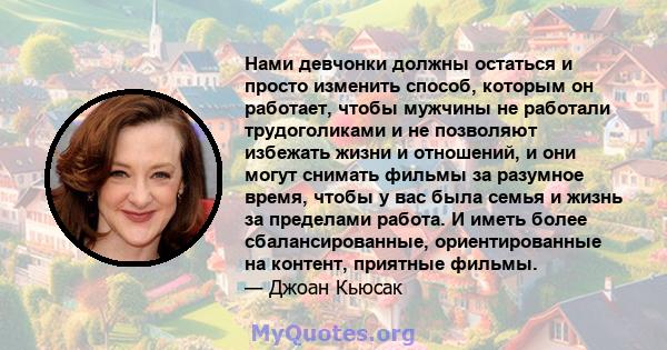 Нами девчонки должны остаться и просто изменить способ, которым он работает, чтобы мужчины не работали трудоголиками и не позволяют избежать жизни и отношений, и они могут снимать фильмы за разумное время, чтобы у вас