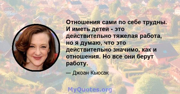 Отношения сами по себе трудны. И иметь детей - это действительно тяжелая работа, но я думаю, что это действительно значимо, как и отношения. Но все они берут работу.