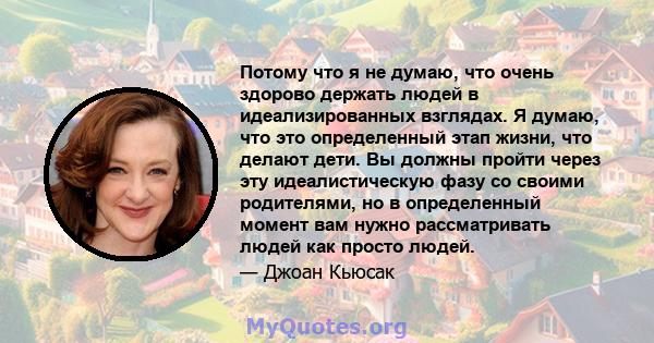 Потому что я не думаю, что очень здорово держать людей в идеализированных взглядах. Я думаю, что это определенный этап жизни, что делают дети. Вы должны пройти через эту идеалистическую фазу со своими родителями, но в