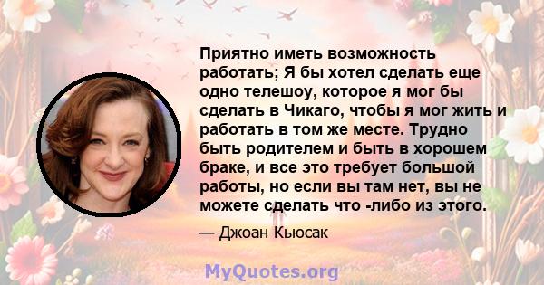 Приятно иметь возможность работать; Я бы хотел сделать еще одно телешоу, которое я мог бы сделать в Чикаго, чтобы я мог жить и работать в том же месте. Трудно быть родителем и быть в хорошем браке, и все это требует