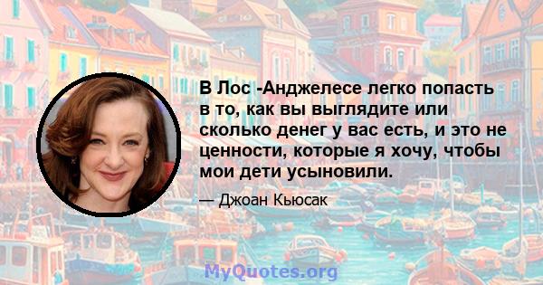 В Лос -Анджелесе легко попасть в то, как вы выглядите или сколько денег у вас есть, и это не ценности, которые я хочу, чтобы мои дети усыновили.