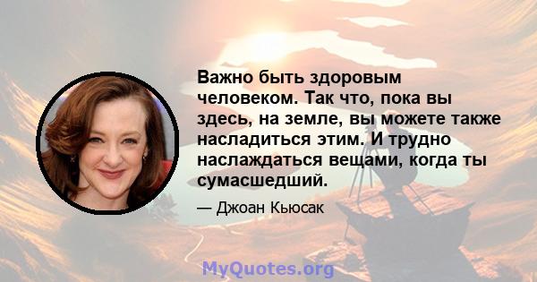 Важно быть здоровым человеком. Так что, пока вы здесь, на земле, вы можете также насладиться этим. И трудно наслаждаться вещами, когда ты сумасшедший.