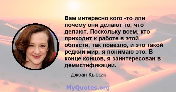 Вам интересно кого -то или почему они делают то, что делают. Поскольку всем, кто приходит к работе в этой области, так повезло, и это такой редкий мир, я понимаю это. В конце концов, я заинтересован в демистификации.