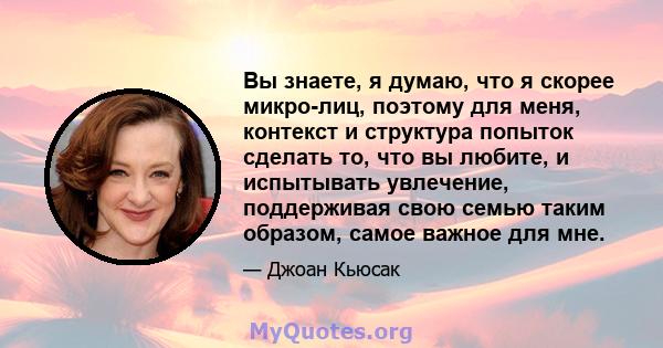 Вы знаете, я думаю, что я скорее микро-лиц, поэтому для меня, контекст и структура попыток сделать то, что вы любите, и испытывать увлечение, поддерживая свою семью таким образом, самое важное для мне.