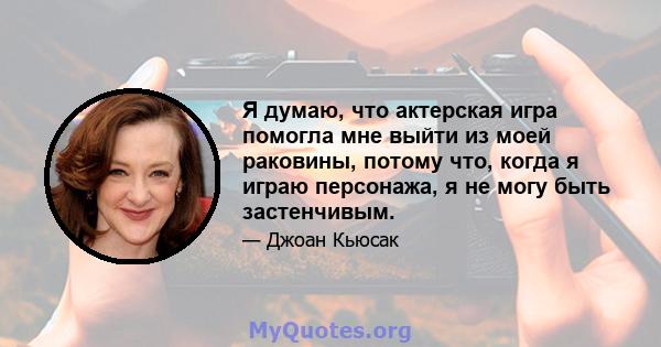 Я думаю, что актерская игра помогла мне выйти из моей раковины, потому что, когда я играю персонажа, я не могу быть застенчивым.