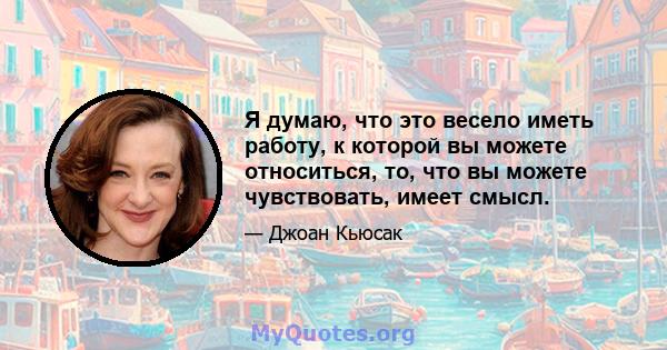 Я думаю, что это весело иметь работу, к которой вы можете относиться, то, что вы можете чувствовать, имеет смысл.