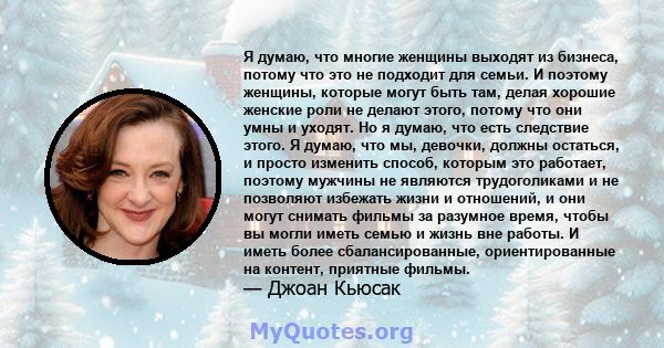 Я думаю, что многие женщины выходят из бизнеса, потому что это не подходит для семьи. И поэтому женщины, которые могут быть там, делая хорошие женские роли не делают этого, потому что они умны и уходят. Но я думаю, что