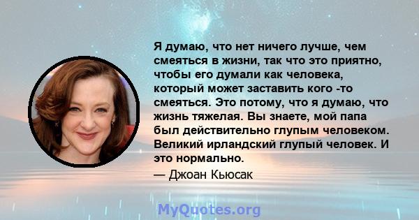 Я думаю, что нет ничего лучше, чем смеяться в жизни, так что это приятно, чтобы его думали как человека, который может заставить кого -то смеяться. Это потому, что я думаю, что жизнь тяжелая. Вы знаете, мой папа был