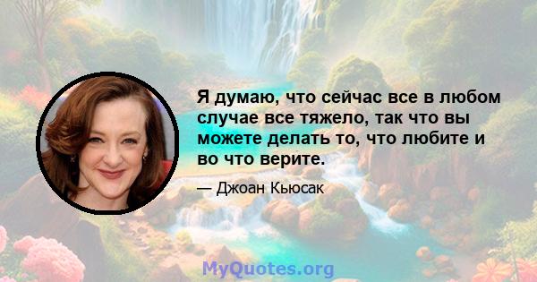 Я думаю, что сейчас все в любом случае все тяжело, так что вы можете делать то, что любите и во что верите.