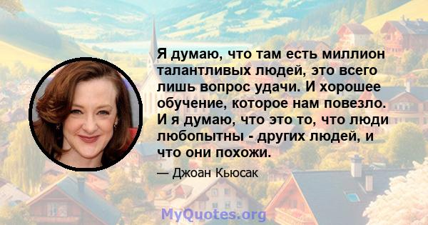 Я думаю, что там есть миллион талантливых людей, это всего лишь вопрос удачи. И хорошее обучение, которое нам повезло. И я думаю, что это то, что люди любопытны - других людей, и что они похожи.