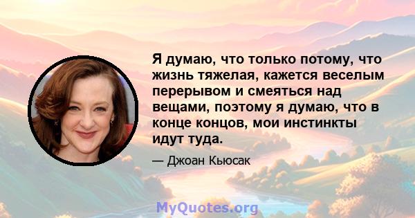 Я думаю, что только потому, что жизнь тяжелая, кажется веселым перерывом и смеяться над вещами, поэтому я думаю, что в конце концов, мои инстинкты идут туда.