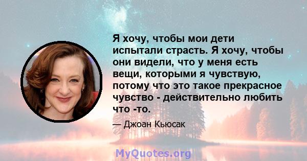 Я хочу, чтобы мои дети испытали страсть. Я хочу, чтобы они видели, что у меня есть вещи, которыми я чувствую, потому что это такое прекрасное чувство - действительно любить что -то.