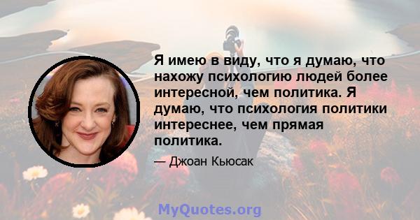 Я имею в виду, что я думаю, что нахожу психологию людей более интересной, чем политика. Я думаю, что психология политики интереснее, чем прямая политика.