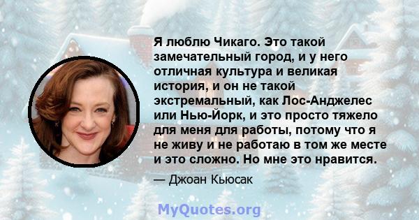 Я люблю Чикаго. Это такой замечательный город, и у него отличная культура и великая история, и он не такой экстремальный, как Лос-Анджелес или Нью-Йорк, и это просто тяжело для меня для работы, потому что я не живу и не 