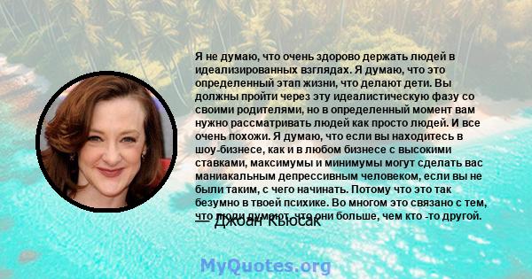 Я не думаю, что очень здорово держать людей в идеализированных взглядах. Я думаю, что это определенный этап жизни, что делают дети. Вы должны пройти через эту идеалистическую фазу со своими родителями, но в определенный 