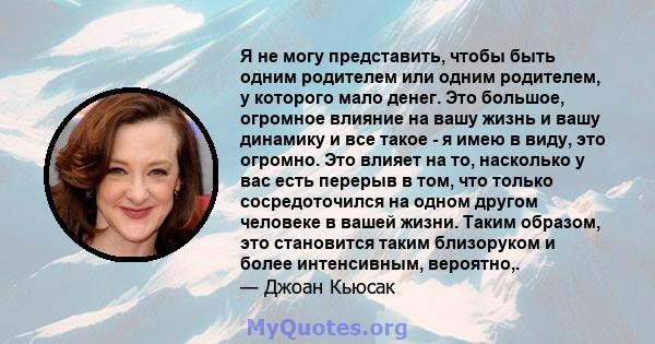 Я не могу представить, чтобы быть одним родителем или одним родителем, у которого мало денег. Это большое, огромное влияние на вашу жизнь и вашу динамику и все такое - я имею в виду, это огромно. Это влияет на то,