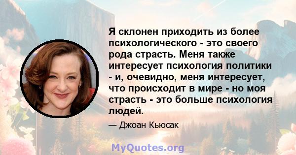 Я склонен приходить из более психологического - это своего рода страсть. Меня также интересует психология политики - и, очевидно, меня интересует, что происходит в мире - но моя страсть - это больше психология людей.