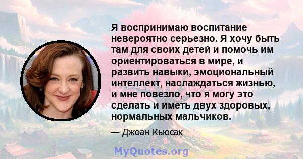 Я воспринимаю воспитание невероятно серьезно. Я хочу быть там для своих детей и помочь им ориентироваться в мире, и развить навыки, эмоциональный интеллект, наслаждаться жизнью, и мне повезло, что я могу это сделать и