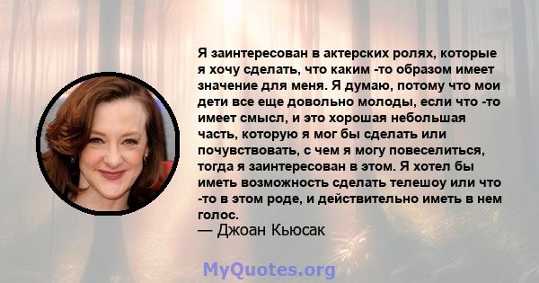 Я заинтересован в актерских ролях, которые я хочу сделать, что каким -то образом имеет значение для меня. Я думаю, потому что мои дети все еще довольно молоды, если что -то имеет смысл, и это хорошая небольшая часть,