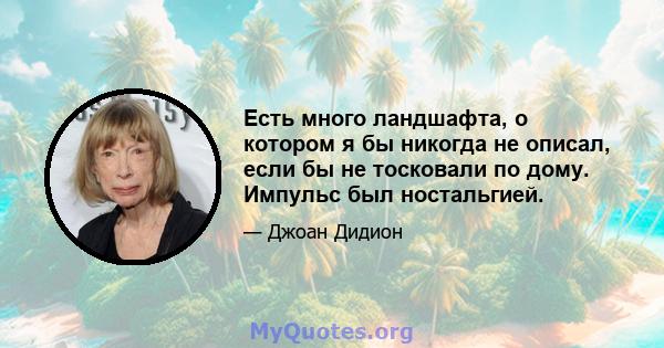 Есть много ландшафта, о котором я бы никогда не описал, если бы не тосковали по дому. Импульс был ностальгией.